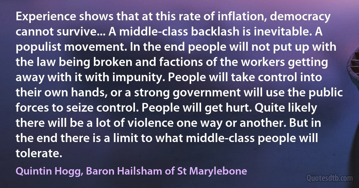 Experience shows that at this rate of inflation, democracy cannot survive... A middle-class backlash is inevitable. A populist movement. In the end people will not put up with the law being broken and factions of the workers getting away with it with impunity. People will take control into their own hands, or a strong government will use the public forces to seize control. People will get hurt. Quite likely there will be a lot of violence one way or another. But in the end there is a limit to what middle-class people will tolerate. (Quintin Hogg, Baron Hailsham of St Marylebone)