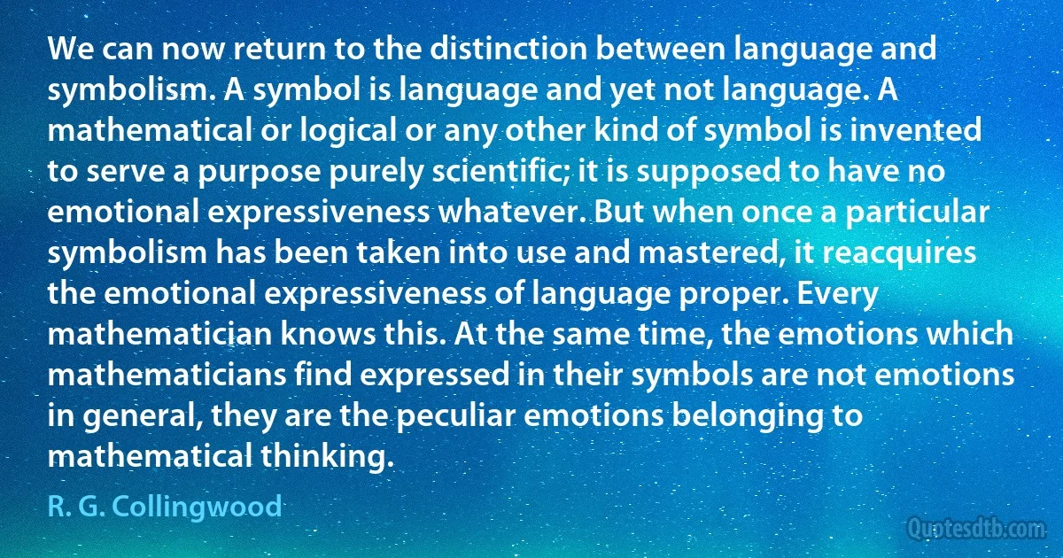 We can now return to the distinction between language and symbolism. A symbol is language and yet not language. A mathematical or logical or any other kind of symbol is invented to serve a purpose purely scientific; it is supposed to have no emotional expressiveness whatever. But when once a particular symbolism has been taken into use and mastered, it reacquires the emotional expressiveness of language proper. Every mathematician knows this. At the same time, the emotions which mathematicians find expressed in their symbols are not emotions in general, they are the peculiar emotions belonging to mathematical thinking. (R. G. Collingwood)