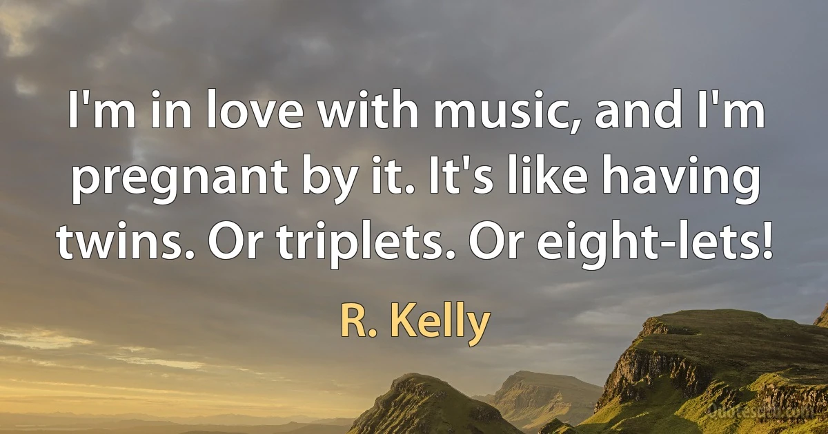 I'm in love with music, and I'm pregnant by it. It's like having twins. Or triplets. Or eight-lets! (R. Kelly)