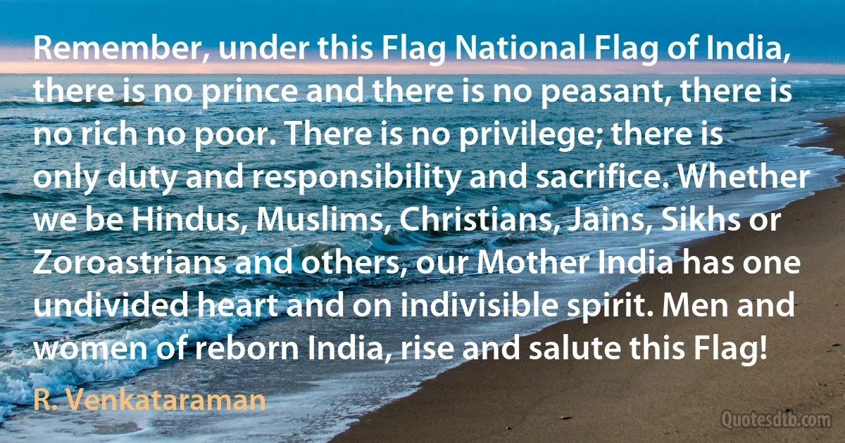 Remember, under this Flag National Flag of India, there is no prince and there is no peasant, there is no rich no poor. There is no privilege; there is only duty and responsibility and sacrifice. Whether we be Hindus, Muslims, Christians, Jains, Sikhs or Zoroastrians and others, our Mother India has one undivided heart and on indivisible spirit. Men and women of reborn India, rise and salute this Flag! (R. Venkataraman)