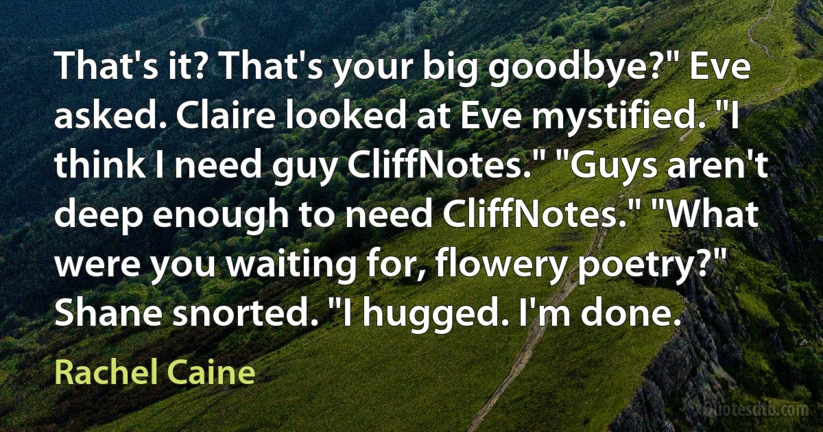 That's it? That's your big goodbye?" Eve asked. Claire looked at Eve mystified. "I think I need guy CliffNotes." "Guys aren't deep enough to need CliffNotes." "What were you waiting for, flowery poetry?" Shane snorted. "I hugged. I'm done. (Rachel Caine)