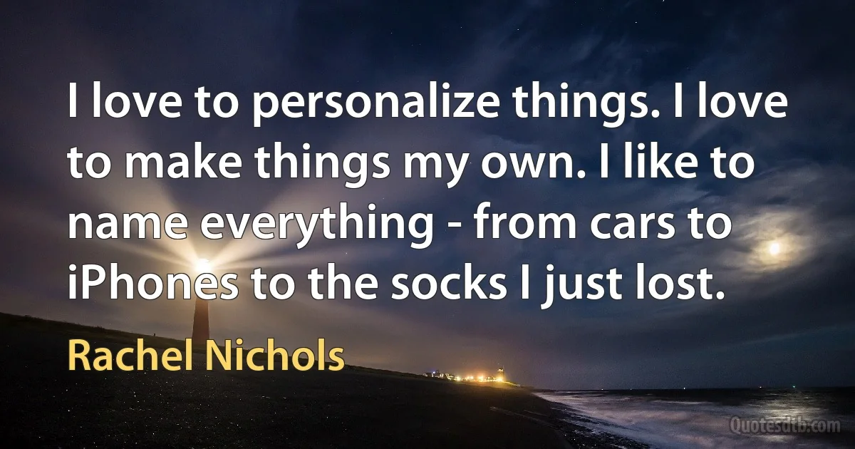 I love to personalize things. I love to make things my own. I like to name everything - from cars to iPhones to the socks I just lost. (Rachel Nichols)