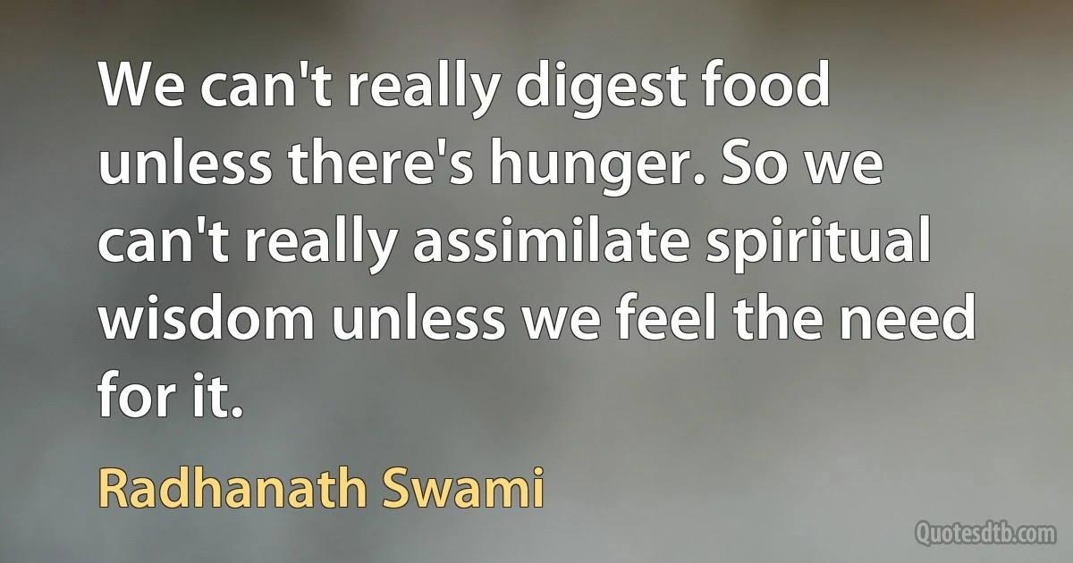 We can't really digest food unless there's hunger. So we can't really assimilate spiritual wisdom unless we feel the need for it. (Radhanath Swami)