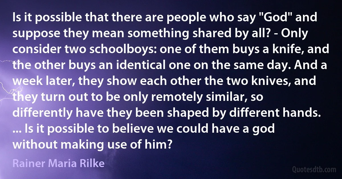 Is it possible that there are people who say "God" and suppose they mean something shared by all? - Only consider two schoolboys: one of them buys a knife, and the other buys an identical one on the same day. And a week later, they show each other the two knives, and they turn out to be only remotely similar, so differently have they been shaped by different hands. ... Is it possible to believe we could have a god without making use of him? (Rainer Maria Rilke)