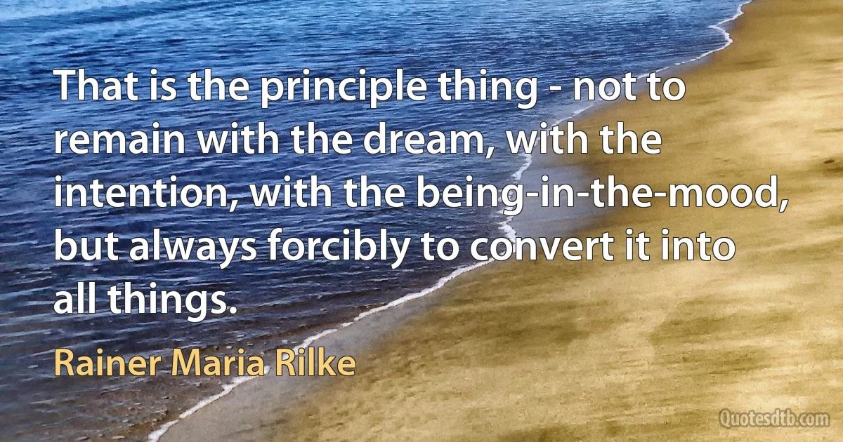 That is the principle thing - not to remain with the dream, with the intention, with the being-in-the-mood, but always forcibly to convert it into all things. (Rainer Maria Rilke)