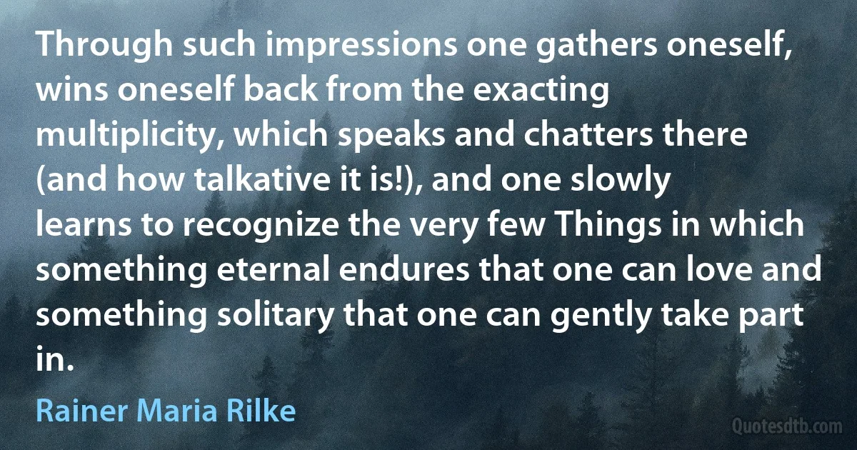 Through such impressions one gathers oneself, wins oneself back from the exacting multiplicity, which speaks and chatters there (and how talkative it is!), and one slowly learns to recognize the very few Things in which something eternal endures that one can love and something solitary that one can gently take part in. (Rainer Maria Rilke)
