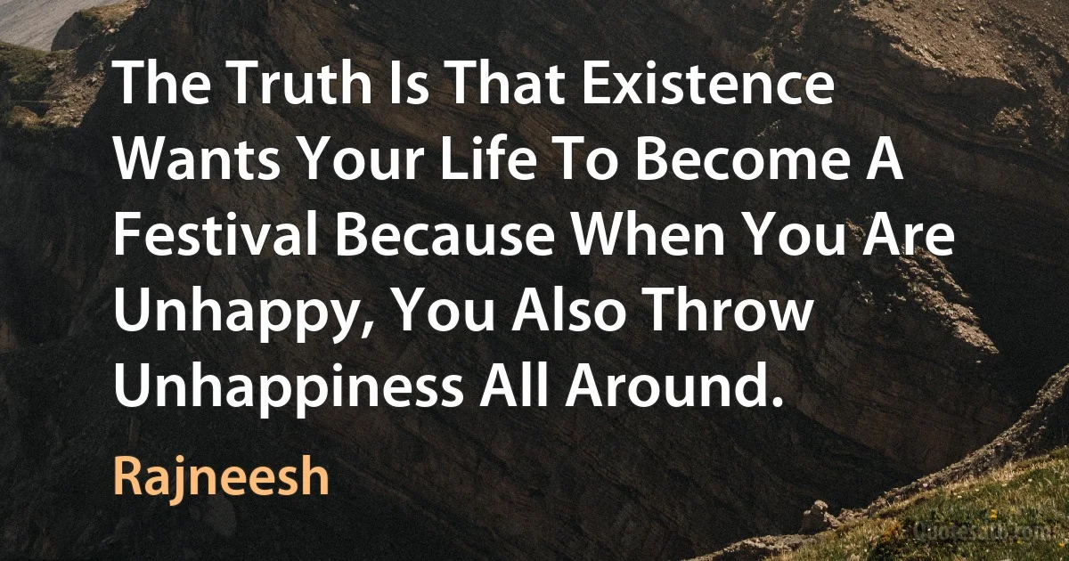 The Truth Is That Existence Wants Your Life To Become A Festival Because When You Are Unhappy, You Also Throw Unhappiness All Around. (Rajneesh)