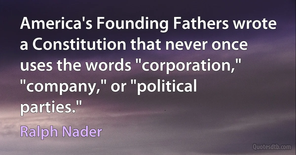 America's Founding Fathers wrote a Constitution that never once uses the words "corporation," "company," or "political parties." (Ralph Nader)