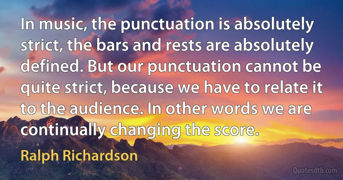 In music, the punctuation is absolutely strict, the bars and rests are absolutely defined. But our punctuation cannot be quite strict, because we have to relate it to the audience. In other words we are continually changing the score. (Ralph Richardson)