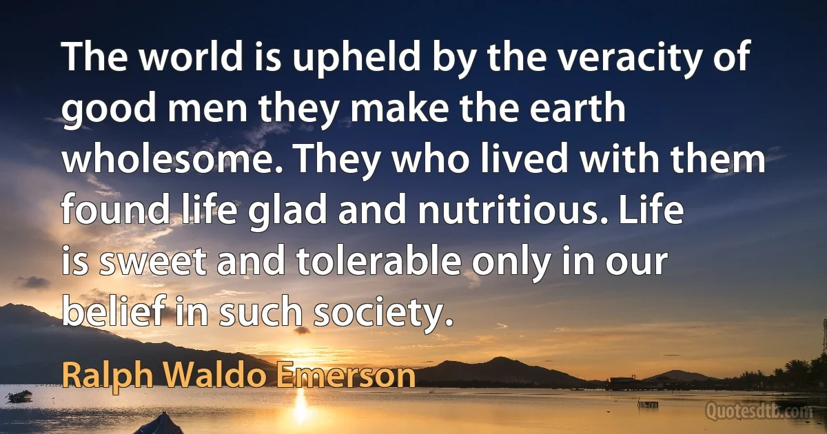 The world is upheld by the veracity of good men they make the earth wholesome. They who lived with them found life glad and nutritious. Life is sweet and tolerable only in our belief in such society. (Ralph Waldo Emerson)