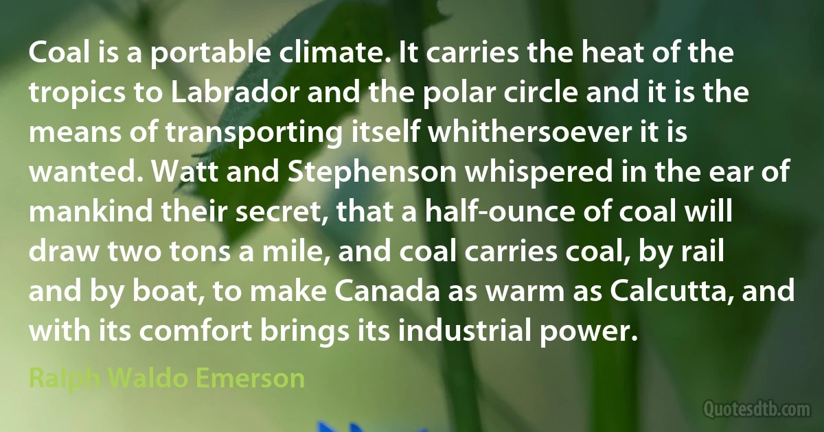 Coal is a portable climate. It carries the heat of the tropics to Labrador and the polar circle and it is the means of transporting itself whithersoever it is wanted. Watt and Stephenson whispered in the ear of mankind their secret, that a half-ounce of coal will draw two tons a mile, and coal carries coal, by rail and by boat, to make Canada as warm as Calcutta, and with its comfort brings its industrial power. (Ralph Waldo Emerson)