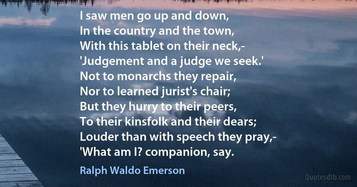 I saw men go up and down,
In the country and the town,
With this tablet on their neck,-
'Judgement and a judge we seek.'
Not to monarchs they repair,
Nor to learned jurist's chair;
But they hurry to their peers,
To their kinsfolk and their dears;
Louder than with speech they pray,-
'What am I? companion, say. (Ralph Waldo Emerson)