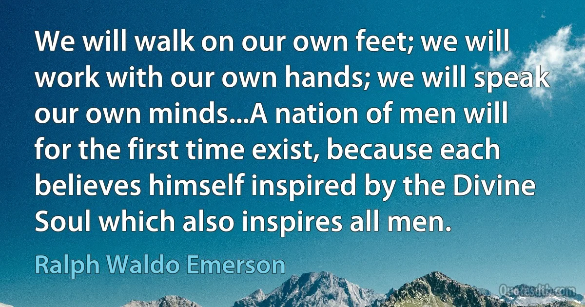 We will walk on our own feet; we will work with our own hands; we will speak our own minds...A nation of men will for the first time exist, because each believes himself inspired by the Divine Soul which also inspires all men. (Ralph Waldo Emerson)