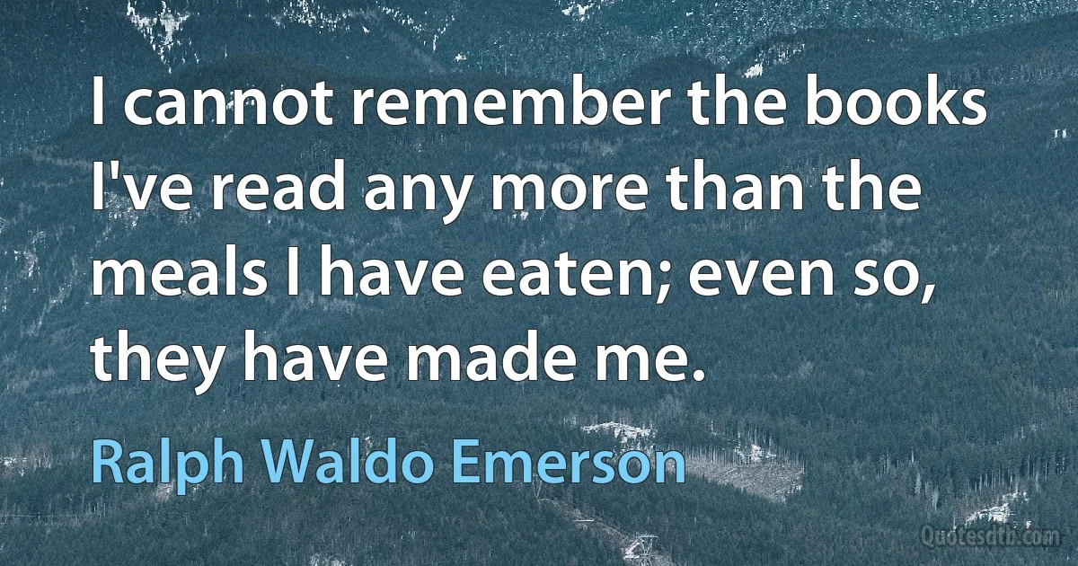 I cannot remember the books I've read any more than the meals I have eaten; even so, they have made me. (Ralph Waldo Emerson)