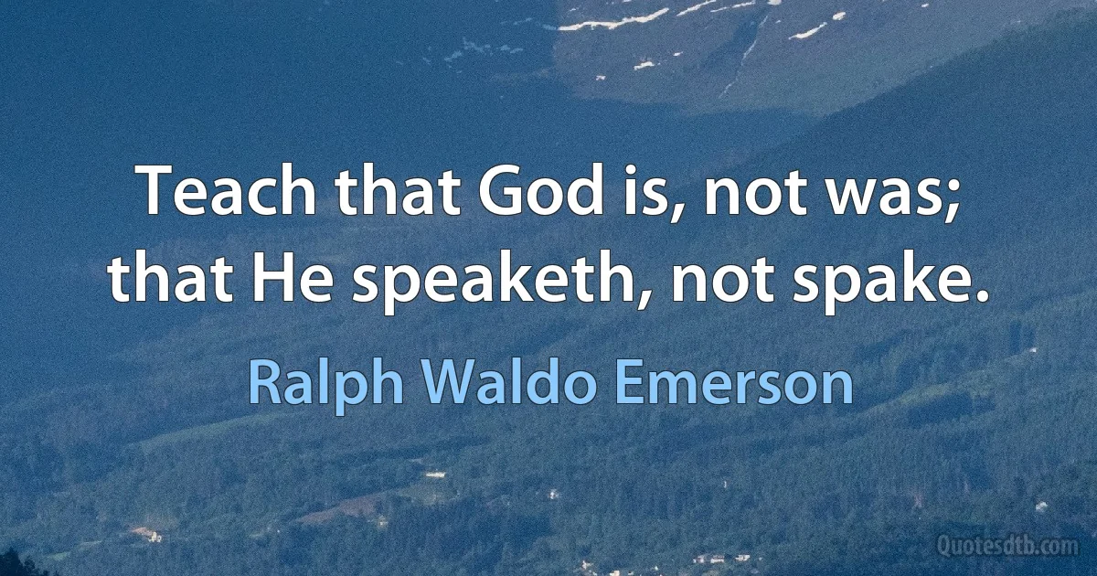 Teach that God is, not was; that He speaketh, not spake. (Ralph Waldo Emerson)