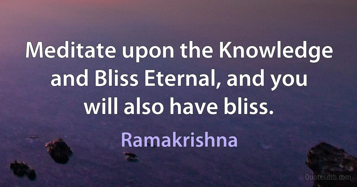 Meditate upon the Knowledge and Bliss Eternal, and you will also have bliss. (Ramakrishna)