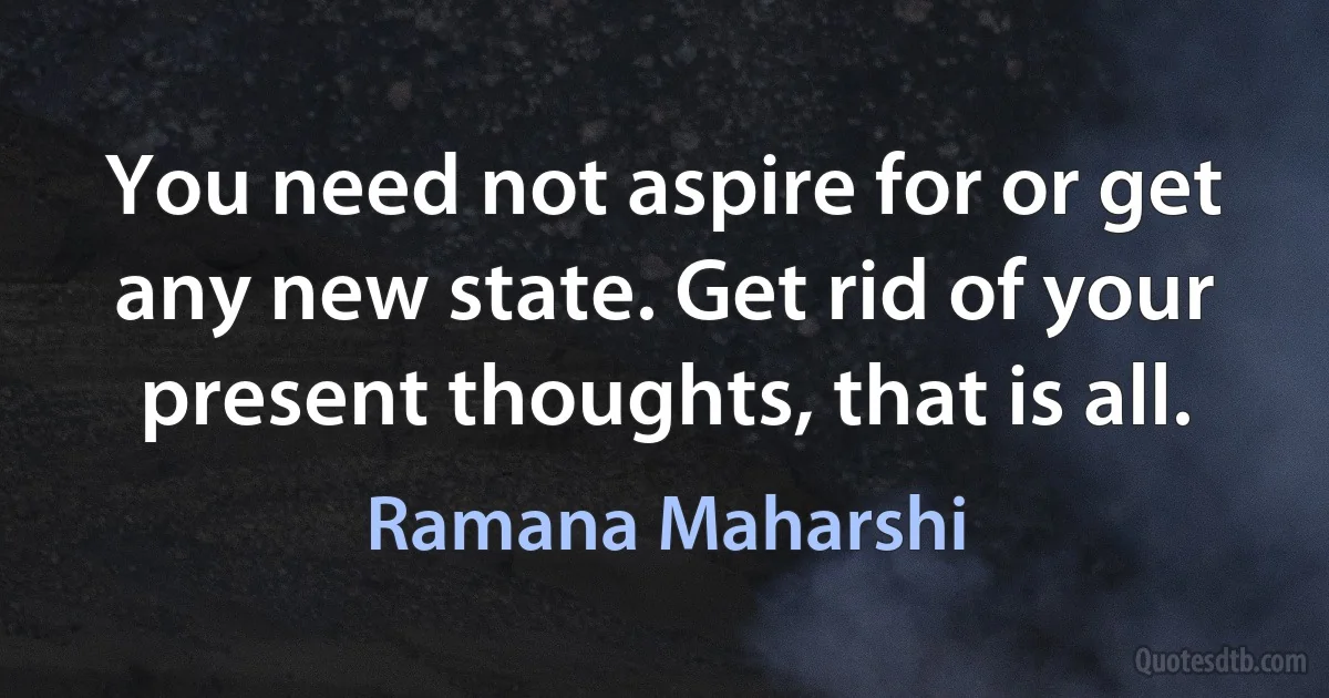 You need not aspire for or get any new state. Get rid of your present thoughts, that is all. (Ramana Maharshi)