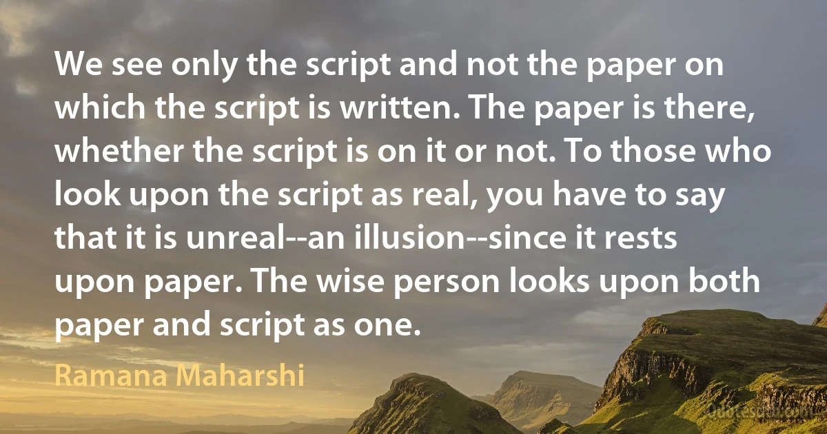 We see only the script and not the paper on which the script is written. The paper is there, whether the script is on it or not. To those who look upon the script as real, you have to say that it is unreal--an illusion--since it rests upon paper. The wise person looks upon both paper and script as one. (Ramana Maharshi)