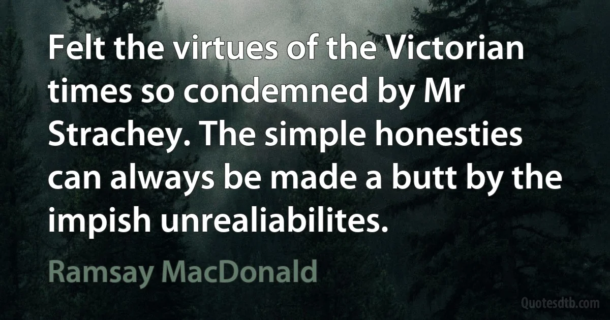 Felt the virtues of the Victorian times so condemned by Mr Strachey. The simple honesties can always be made a butt by the impish unrealiabilites. (Ramsay MacDonald)