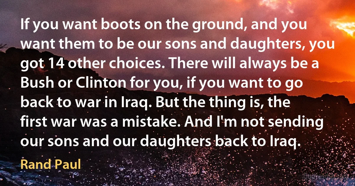 If you want boots on the ground, and you want them to be our sons and daughters, you got 14 other choices. There will always be a Bush or Clinton for you, if you want to go back to war in Iraq. But the thing is, the first war was a mistake. And I'm not sending our sons and our daughters back to Iraq. (Rand Paul)