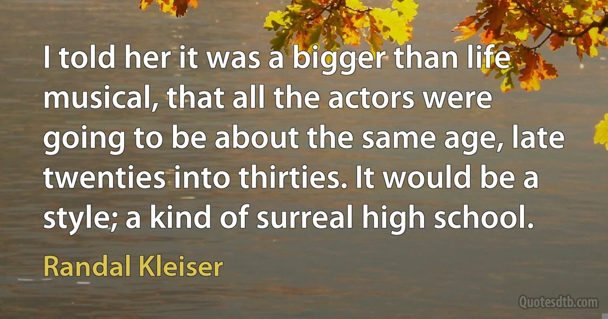 I told her it was a bigger than life musical, that all the actors were going to be about the same age, late twenties into thirties. It would be a style; a kind of surreal high school. (Randal Kleiser)