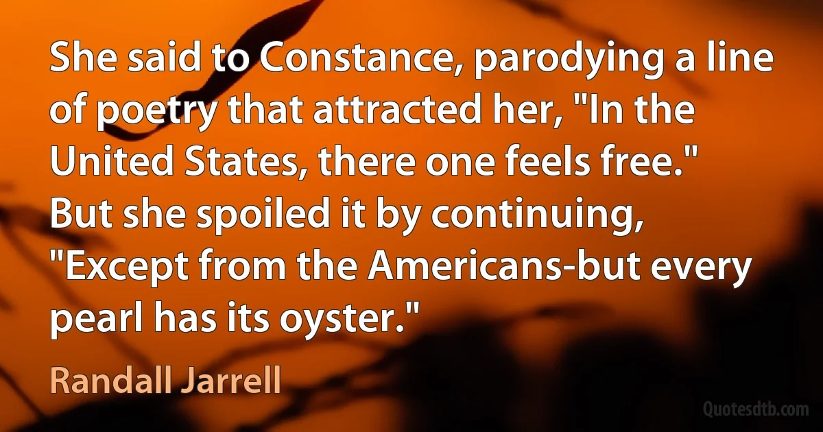 She said to Constance, parodying a line of poetry that attracted her, "In the United States, there one feels free." But she spoiled it by continuing, "Except from the Americans-but every pearl has its oyster." (Randall Jarrell)