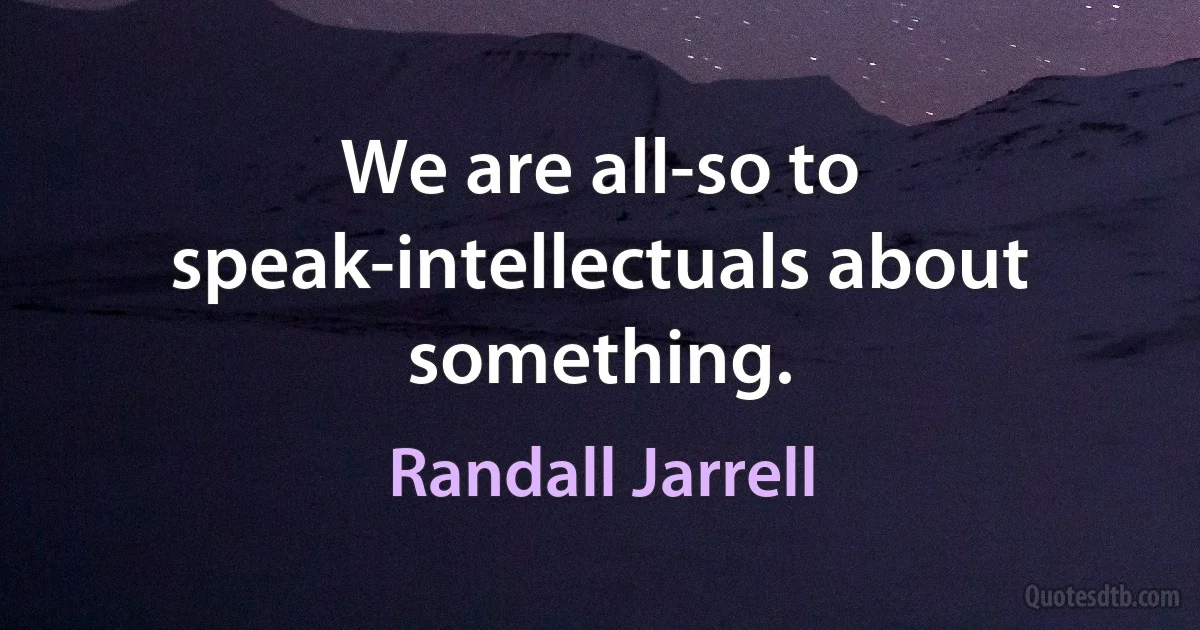 We are all-so to speak-intellectuals about something. (Randall Jarrell)