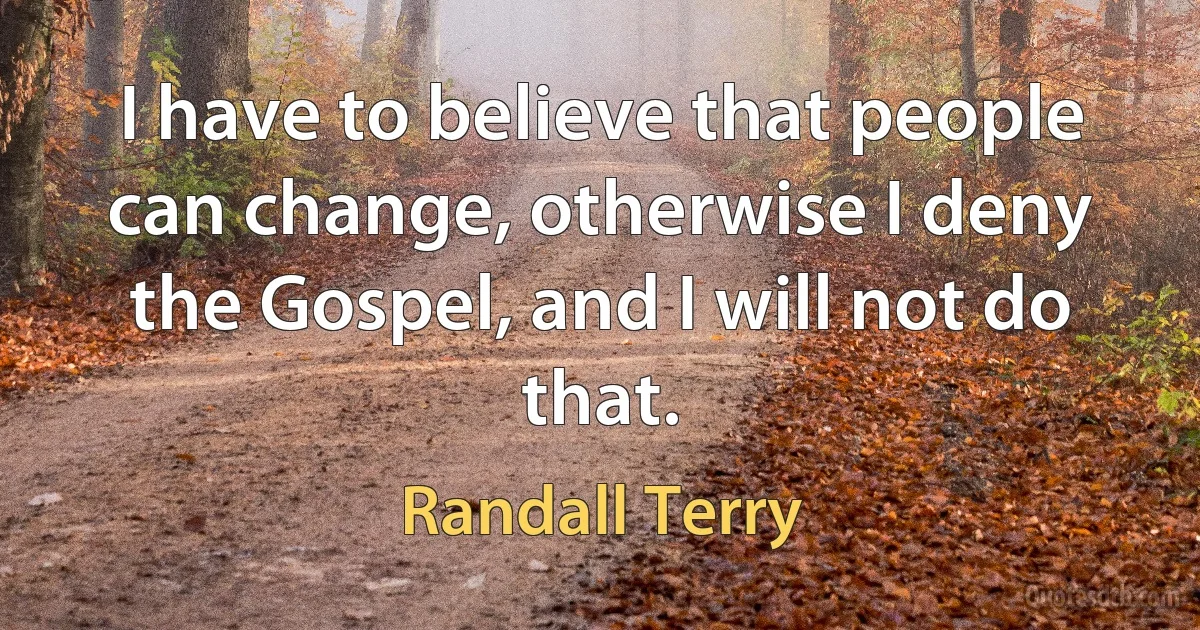 I have to believe that people can change, otherwise I deny the Gospel, and I will not do that. (Randall Terry)