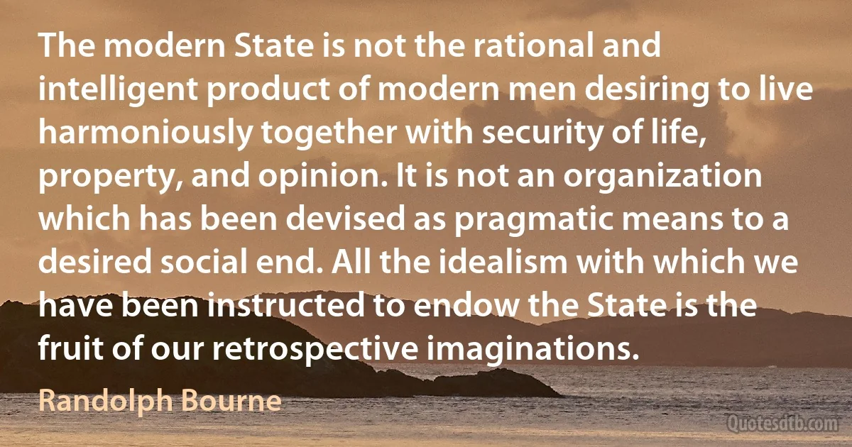 The modern State is not the rational and intelligent product of modern men desiring to live harmoniously together with security of life, property, and opinion. It is not an organization which has been devised as pragmatic means to a desired social end. All the idealism with which we have been instructed to endow the State is the fruit of our retrospective imaginations. (Randolph Bourne)