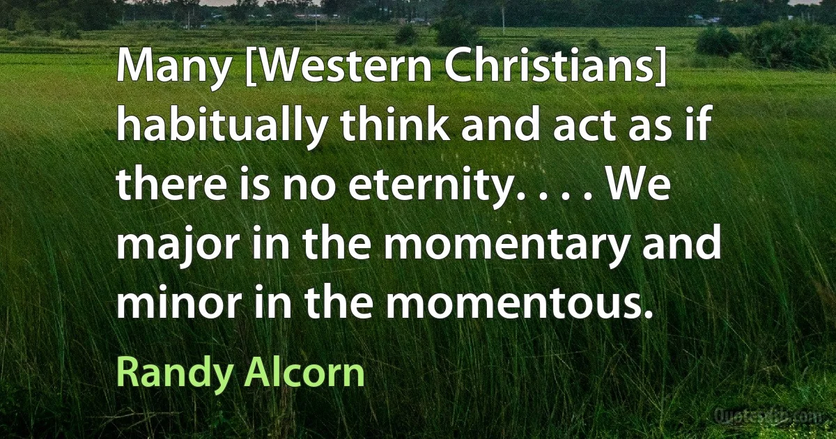 Many [Western Christians] habitually think and act as if there is no eternity. . . . We major in the momentary and minor in the momentous. (Randy Alcorn)