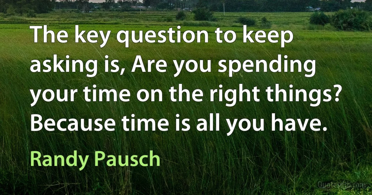 The key question to keep asking is, Are you spending your time on the right things? Because time is all you have. (Randy Pausch)