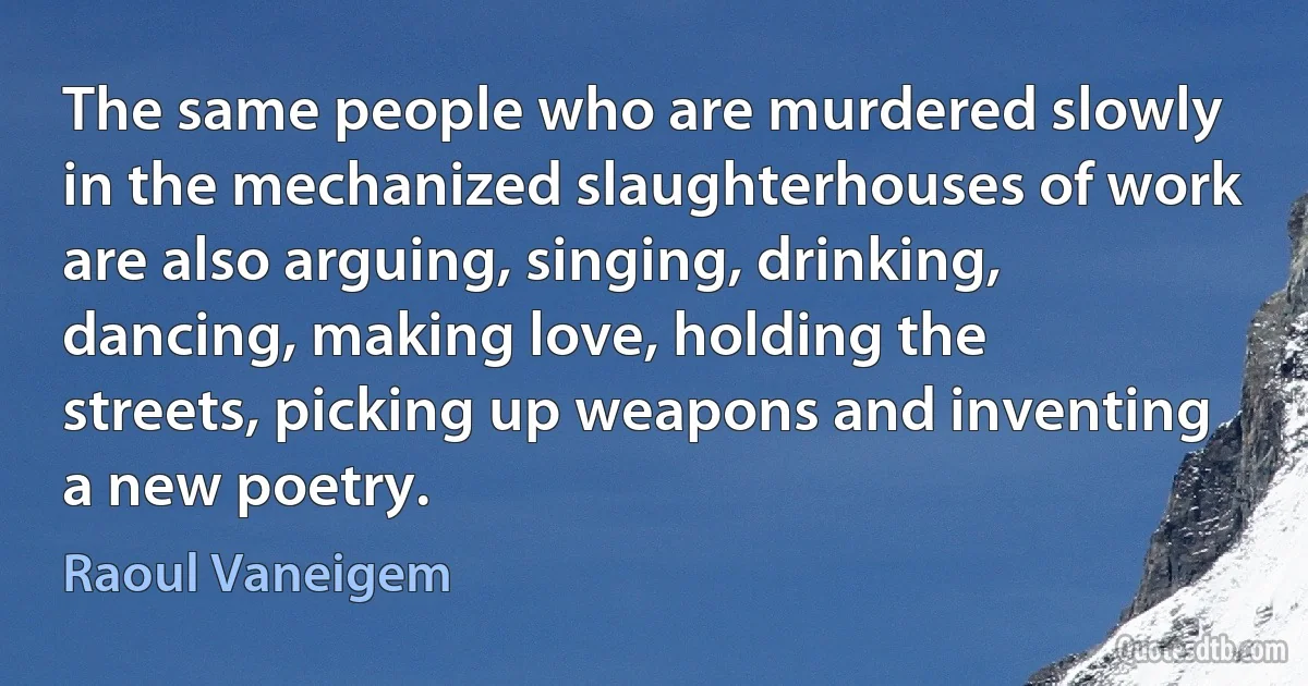 The same people who are murdered slowly in the mechanized slaughterhouses of work are also arguing, singing, drinking, dancing, making love, holding the streets, picking up weapons and inventing a new poetry. (Raoul Vaneigem)