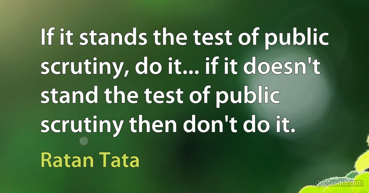 If it stands the test of public scrutiny, do it... if it doesn't stand the test of public scrutiny then don't do it. (Ratan Tata)