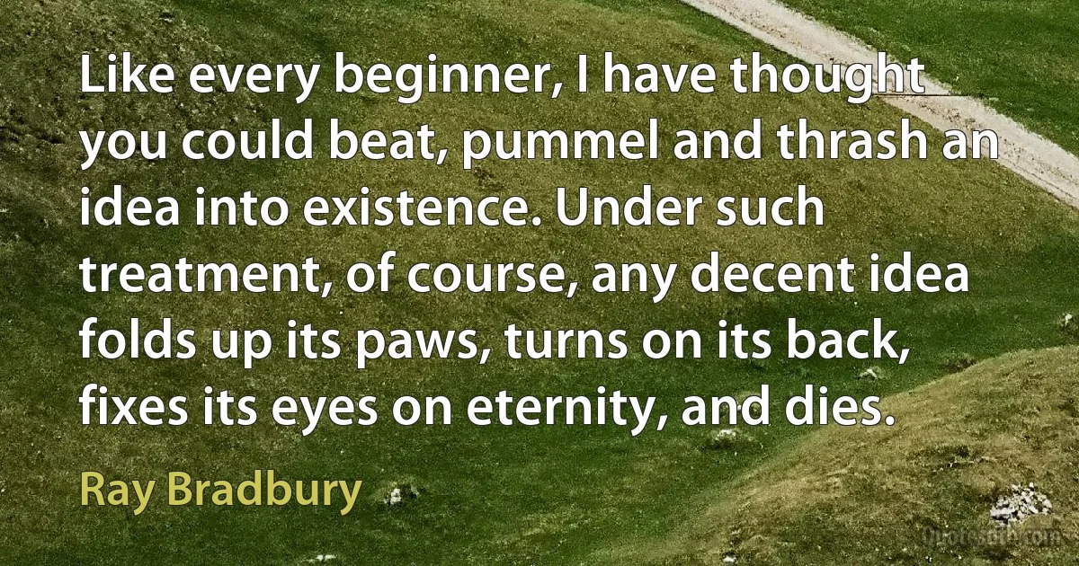 Like every beginner, I have thought you could beat, pummel and thrash an idea into existence. Under such treatment, of course, any decent idea folds up its paws, turns on its back, fixes its eyes on eternity, and dies. (Ray Bradbury)