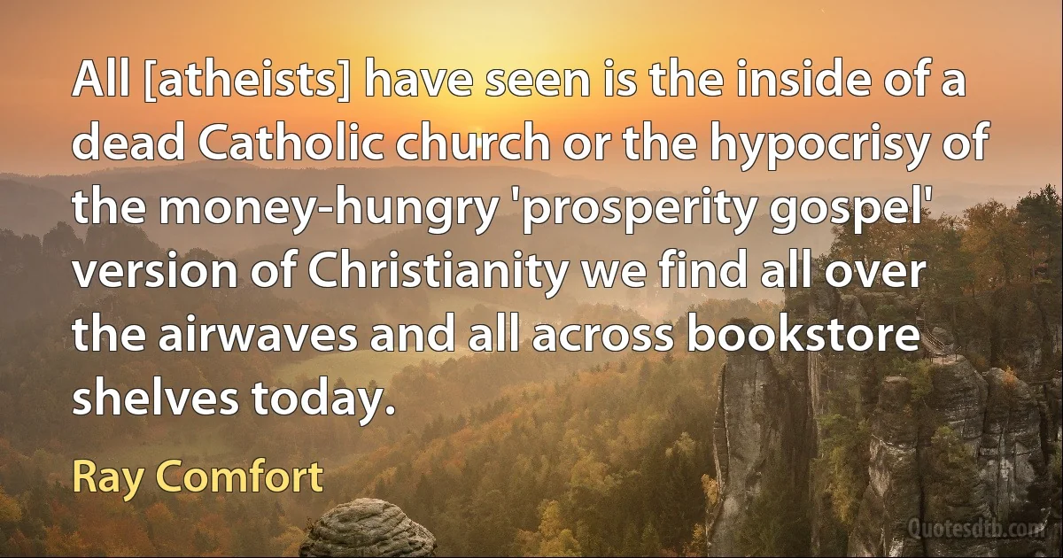 All [atheists] have seen is the inside of a dead Catholic church or the hypocrisy of the money-hungry 'prosperity gospel' version of Christianity we find all over the airwaves and all across bookstore shelves today. (Ray Comfort)