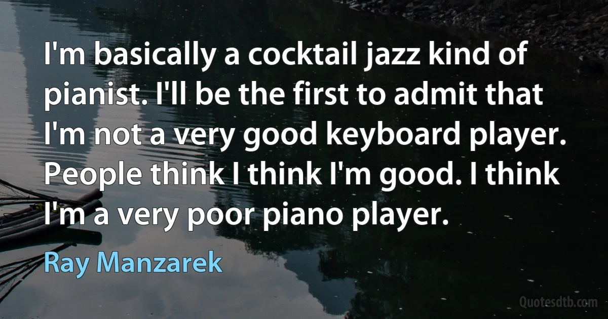 I'm basically a cocktail jazz kind of pianist. I'll be the first to admit that I'm not a very good keyboard player. People think I think I'm good. I think I'm a very poor piano player. (Ray Manzarek)