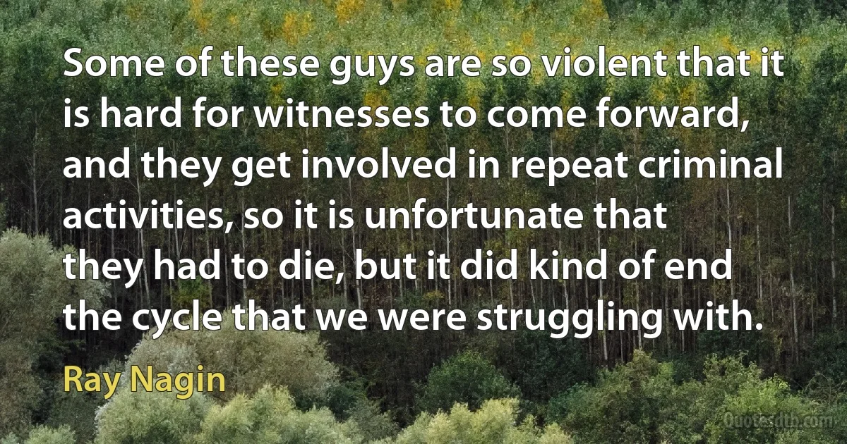 Some of these guys are so violent that it is hard for witnesses to come forward, and they get involved in repeat criminal activities, so it is unfortunate that they had to die, but it did kind of end the cycle that we were struggling with. (Ray Nagin)