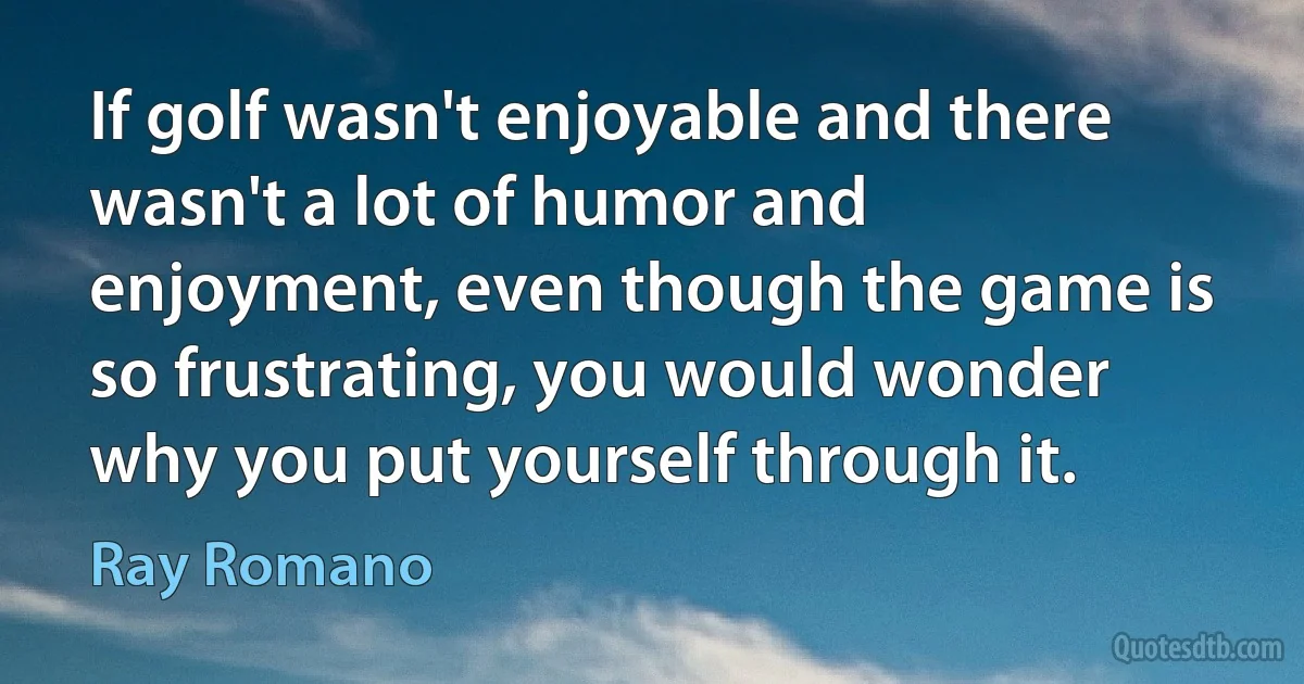 If golf wasn't enjoyable and there wasn't a lot of humor and enjoyment, even though the game is so frustrating, you would wonder why you put yourself through it. (Ray Romano)