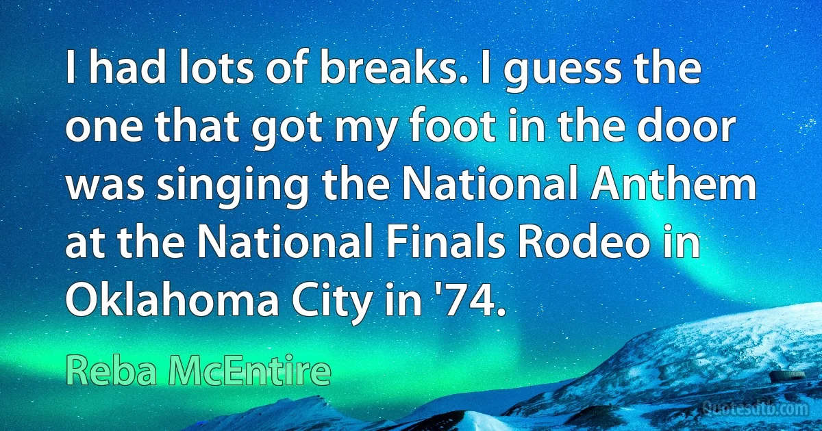 I had lots of breaks. I guess the one that got my foot in the door was singing the National Anthem at the National Finals Rodeo in Oklahoma City in '74. (Reba McEntire)