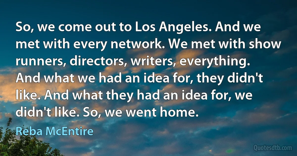 So, we come out to Los Angeles. And we met with every network. We met with show runners, directors, writers, everything. And what we had an idea for, they didn't like. And what they had an idea for, we didn't like. So, we went home. (Reba McEntire)