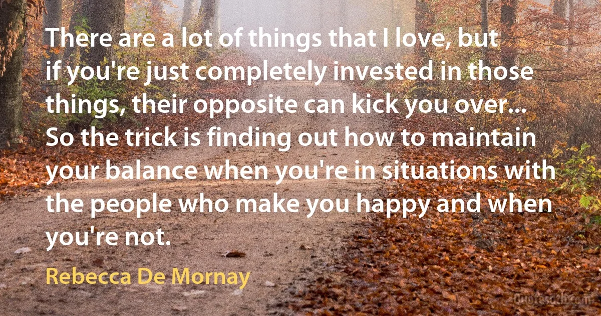 There are a lot of things that I love, but if you're just completely invested in those things, their opposite can kick you over... So the trick is finding out how to maintain your balance when you're in situations with the people who make you happy and when you're not. (Rebecca De Mornay)