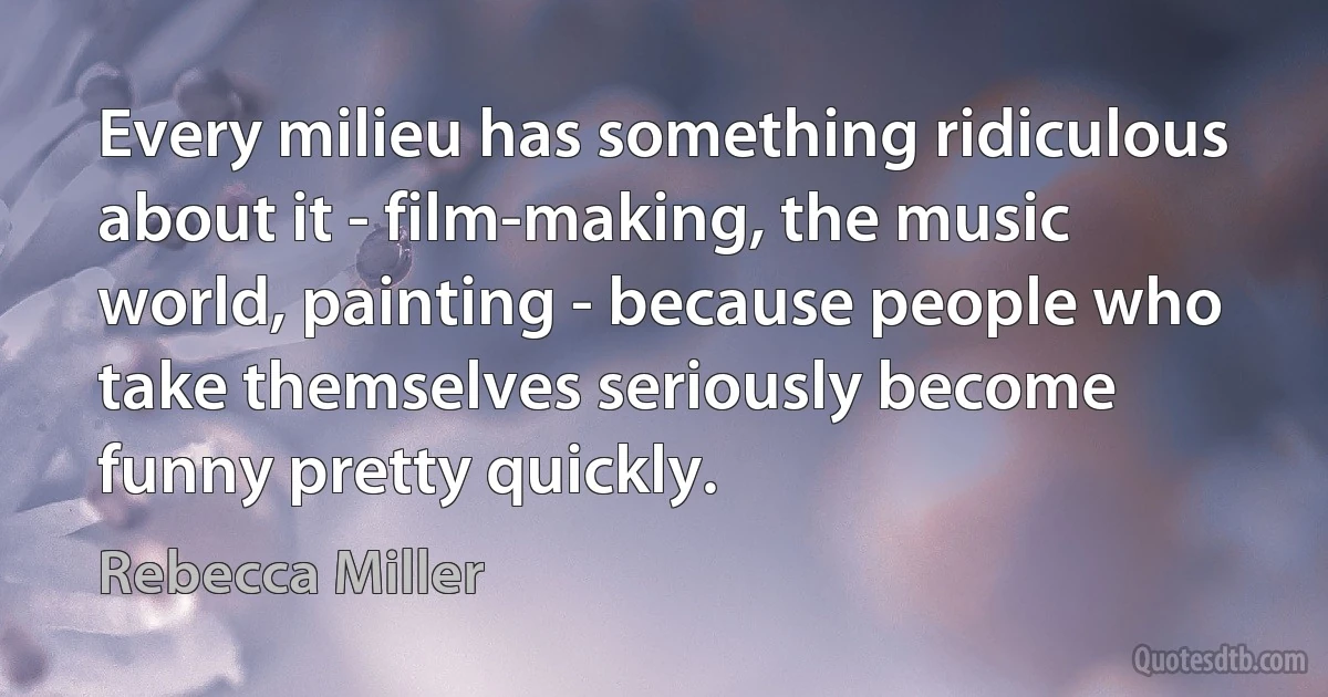 Every milieu has something ridiculous about it - film-making, the music world, painting - because people who take themselves seriously become funny pretty quickly. (Rebecca Miller)