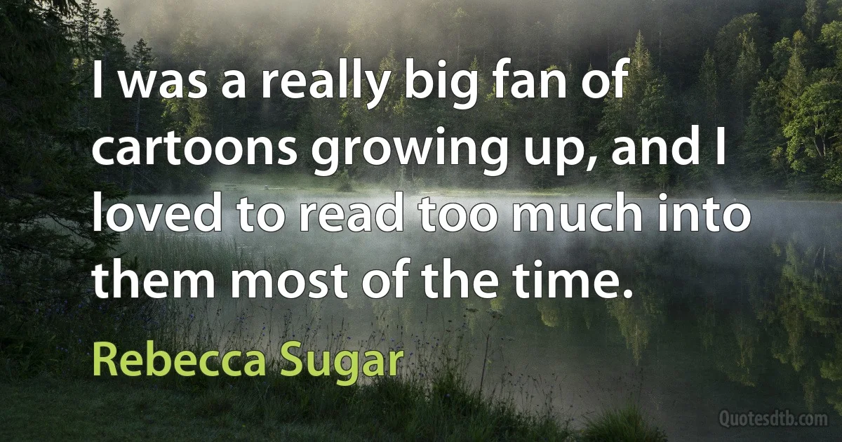 I was a really big fan of cartoons growing up, and I loved to read too much into them most of the time. (Rebecca Sugar)