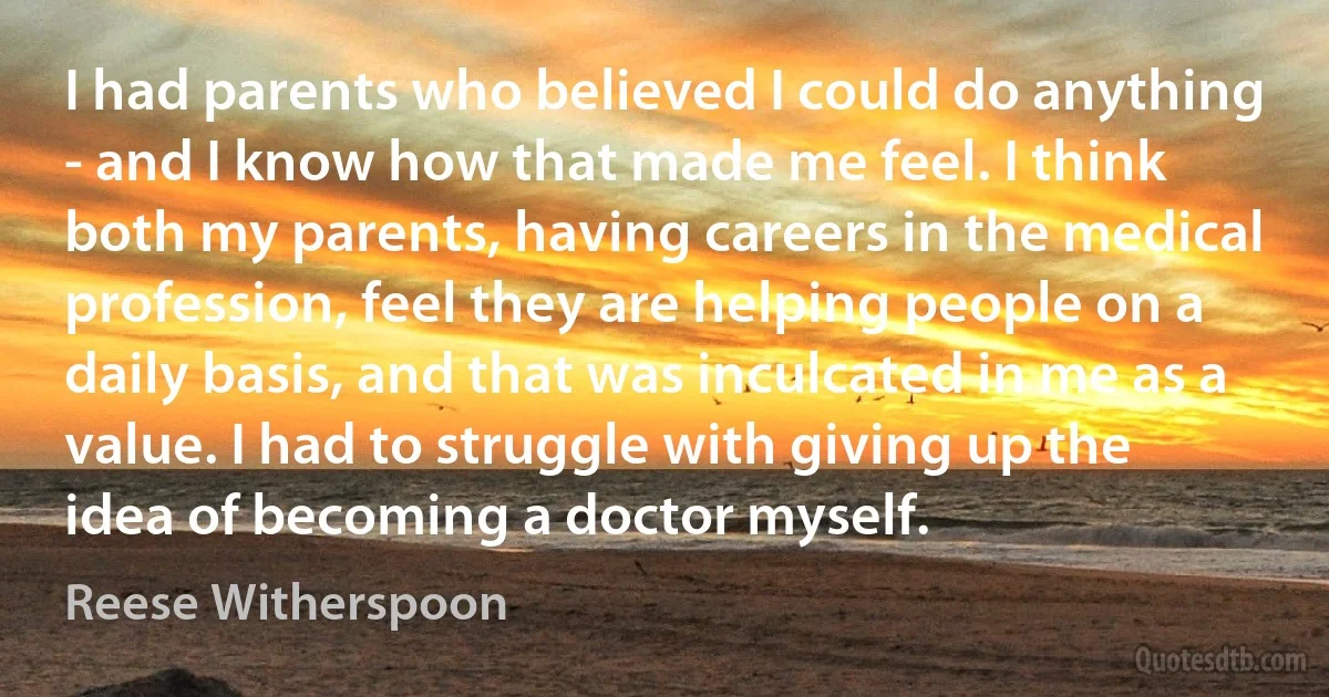 I had parents who believed I could do anything - and I know how that made me feel. I think both my parents, having careers in the medical profession, feel they are helping people on a daily basis, and that was inculcated in me as a value. I had to struggle with giving up the idea of becoming a doctor myself. (Reese Witherspoon)