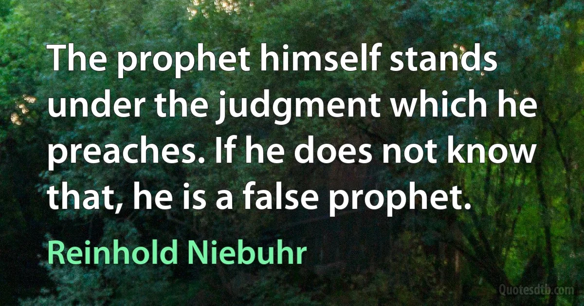 The prophet himself stands under the judgment which he preaches. If he does not know that, he is a false prophet. (Reinhold Niebuhr)