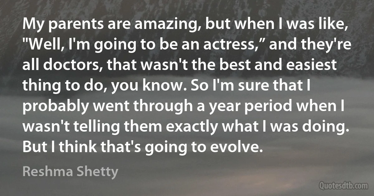 My parents are amazing, but when I was like, "Well, I'm going to be an actress,” and they're all doctors, that wasn't the best and easiest thing to do, you know. So I'm sure that I probably went through a year period when I wasn't telling them exactly what I was doing. But I think that's going to evolve. (Reshma Shetty)