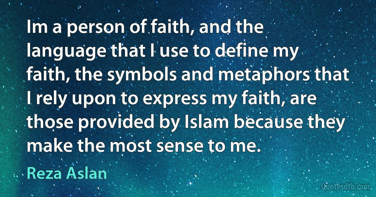 Im a person of faith, and the language that I use to define my faith, the symbols and metaphors that I rely upon to express my faith, are those provided by Islam because they make the most sense to me. (Reza Aslan)