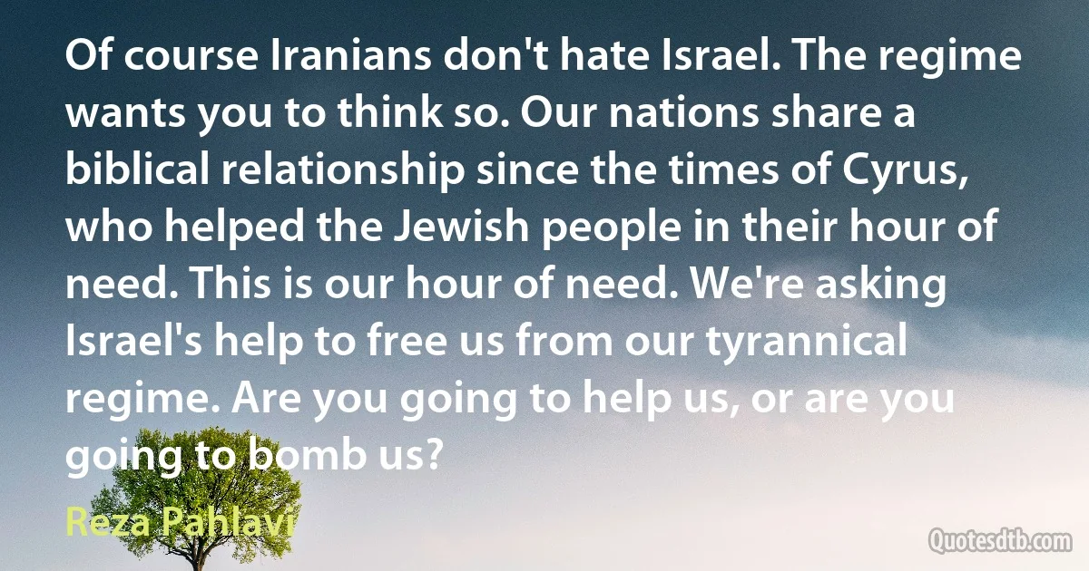 Of course Iranians don't hate Israel. The regime wants you to think so. Our nations share a biblical relationship since the times of Cyrus, who helped the Jewish people in their hour of need. This is our hour of need. We're asking Israel's help to free us from our tyrannical regime. Are you going to help us, or are you going to bomb us? (Reza Pahlavi)