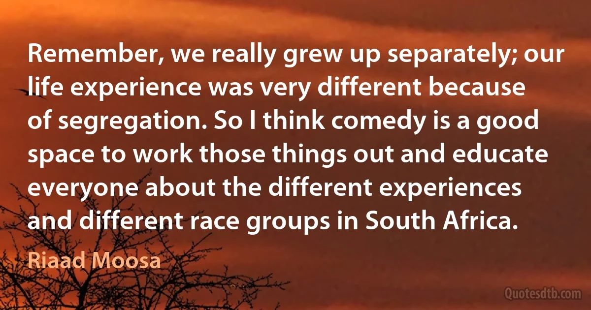 Remember, we really grew up separately; our life experience was very different because of segregation. So I think comedy is a good space to work those things out and educate everyone about the different experiences and different race groups in South Africa. (Riaad Moosa)