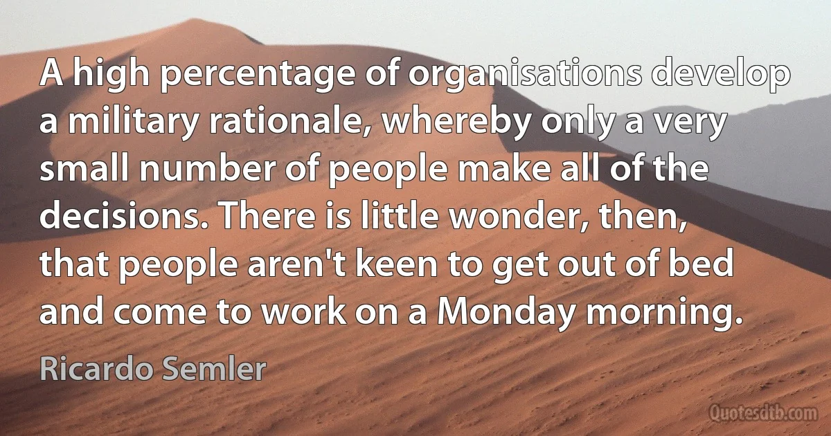 A high percentage of organisations develop a military rationale, whereby only a very small number of people make all of the decisions. There is little wonder, then, that people aren't keen to get out of bed and come to work on a Monday morning. (Ricardo Semler)